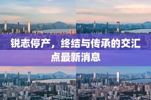銳志停產(chǎn)，終結(jié)與傳承的交匯點(diǎn)最新消息