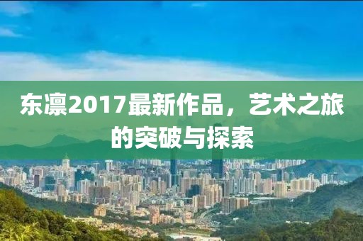 東凜2017最新作品，藝術(shù)之旅的突破與探索