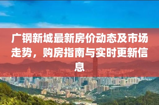 廣鋼新城最新房?jī)r(jià)動(dòng)態(tài)及市場(chǎng)走勢(shì)，購(gòu)房指南與實(shí)時(shí)更新信息