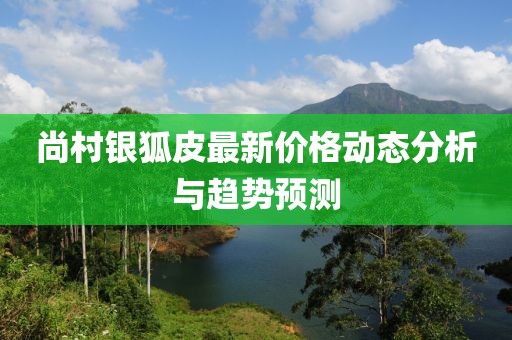 尚村銀狐皮最新價(jià)格動(dòng)態(tài)分析與趨勢(shì)預(yù)測(cè)