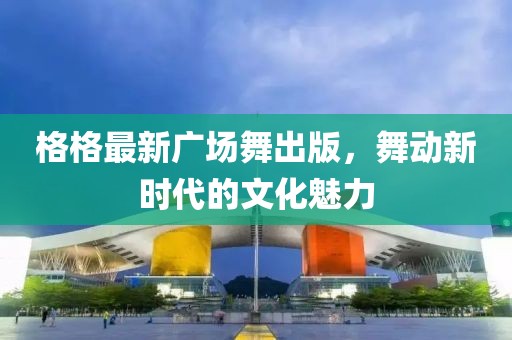 格格最新廣場(chǎng)舞出版，舞動(dòng)新時(shí)代的文化魅力