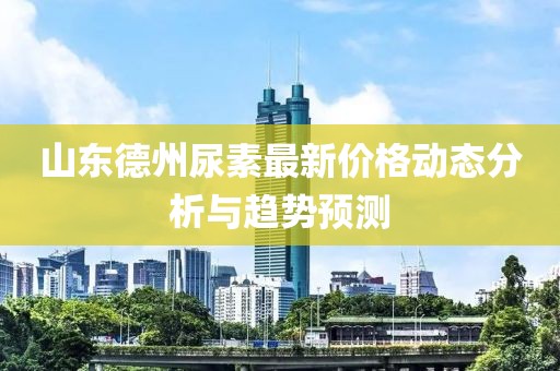 山東德州尿素最新價(jià)格動(dòng)態(tài)分析與趨勢(shì)預(yù)測(cè)