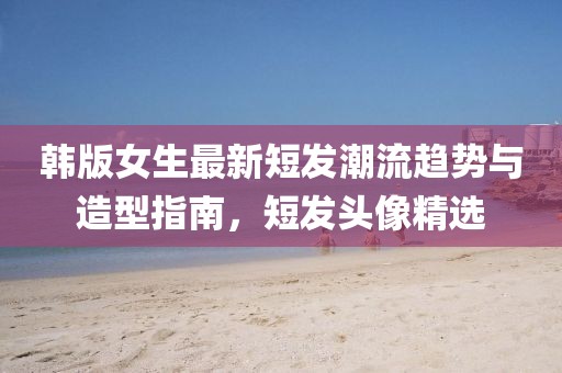 韓版女生最新短發(fā)潮流趨勢與造型指南，短發(fā)頭像精選