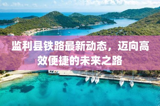 監(jiān)利縣鐵路最新動(dòng)態(tài)，邁向高效便捷的未來之路