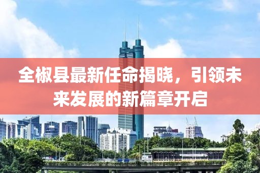 全椒縣最新任命揭曉，引領(lǐng)未來發(fā)展的新篇章開啟