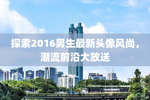 探索2016男生最新頭像風(fēng)尚，潮流前沿大放送