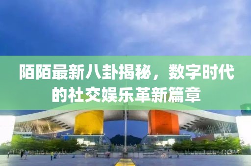 陌陌最新八卦揭秘，數(shù)字時(shí)代的社交娛樂革新篇章