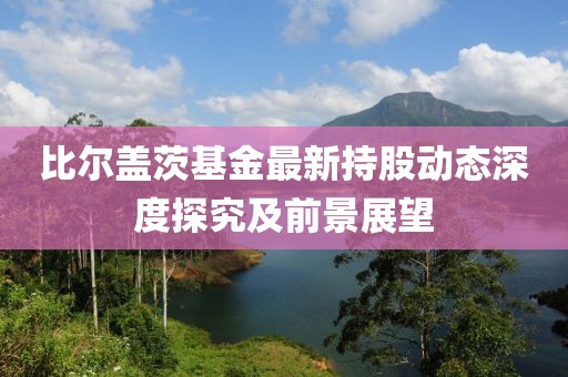 比爾蓋茨基金最新持股動態(tài)深度探究及前景展望