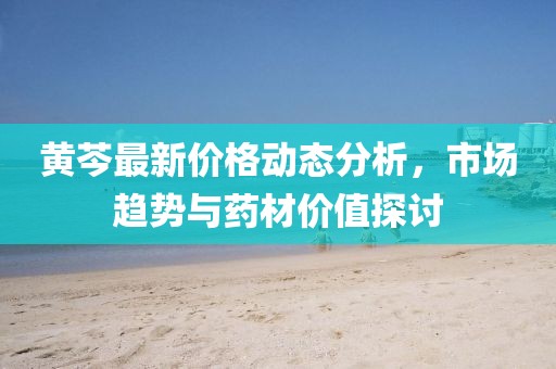 黃芩最新價(jià)格動(dòng)態(tài)分析，市場(chǎng)趨勢(shì)與藥材價(jià)值探討