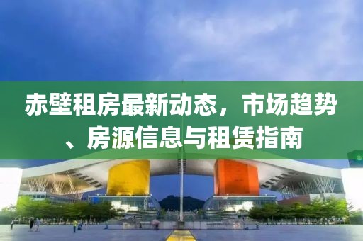 赤壁租房最新動(dòng)態(tài)，市場(chǎng)趨勢(shì)、房源信息與租賃指南
