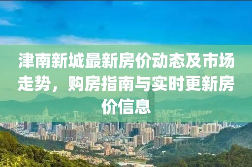 津南新城最新房?jī)r(jià)動(dòng)態(tài)及市場(chǎng)走勢(shì)，購(gòu)房指南與實(shí)時(shí)更新房?jī)r(jià)信息