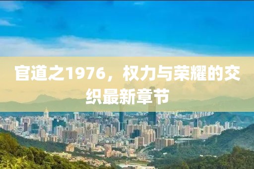 官道之1976，權(quán)力與榮耀的交織最新章節(jié)
