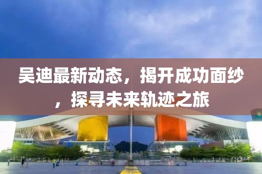 吳迪最新動(dòng)態(tài)，揭開成功面紗，探尋未來軌跡之旅