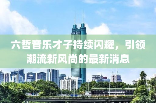 六哲音樂(lè)才子持續(xù)閃耀，引領(lǐng)潮流新風(fēng)尚的最新消息
