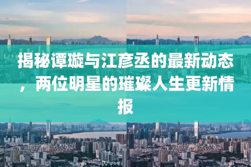 揭秘譚璇與江彥丞的最新動態(tài)，兩位明星的璀璨人生更新情報