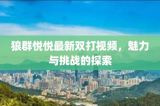 狼群悅悅最新雙打視頻，魅力與挑戰(zhàn)的探索