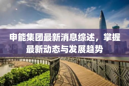 申能集團最新消息綜述，掌握最新動態(tài)與發(fā)展趨勢