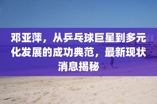鄧亞萍，從乒乓球巨星到多元化發(fā)展的成功典范，最新現(xiàn)狀消息揭秘