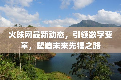 火球網(wǎng)最新動態(tài)，引領(lǐng)數(shù)字變革，塑造未來先鋒之路