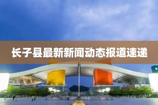 長子縣最新新聞動態(tài)報道速遞
