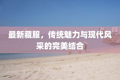 最新藏服，傳統(tǒng)魅力與現(xiàn)代風(fēng)采的完美結(jié)合