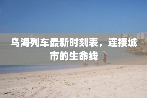 烏海列車最新時刻表，連接城市的生命線