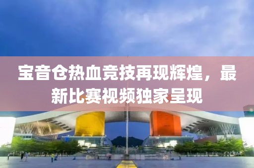 寶音倉(cāng)熱血競(jìng)技再現(xiàn)輝煌，最新比賽視頻獨(dú)家呈現(xiàn)