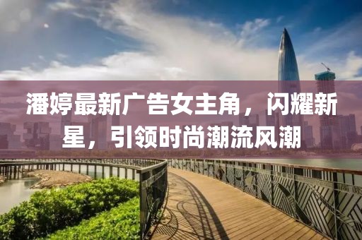 潘婷最新廣告女主角，閃耀新星，引領(lǐng)時尚潮流風(fēng)潮
