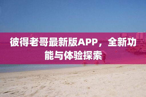 彼得老哥最新版APP，全新功能與體驗探索