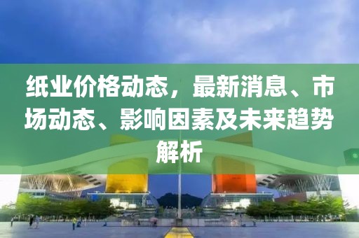 紙業(yè)價(jià)格動(dòng)態(tài)，最新消息、市場動(dòng)態(tài)、影響因素及未來趨勢解析