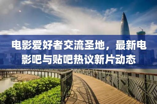 電影愛好者交流圣地，最新電影吧與貼吧熱議新片動(dòng)態(tài)