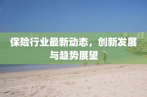 保險行業(yè)最新動態(tài)，創(chuàng)新發(fā)展與趨勢展望