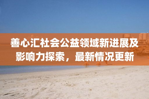 善心匯社會公益領(lǐng)域新進(jìn)展及影響力探索，最新情況更新