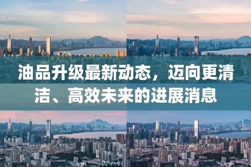 油品升級(jí)最新動(dòng)態(tài)，邁向更清潔、高效未來(lái)的進(jìn)展消息