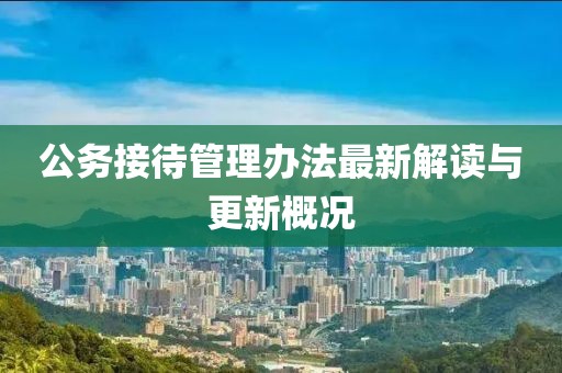 公務接待管理辦法最新解讀與更新概況