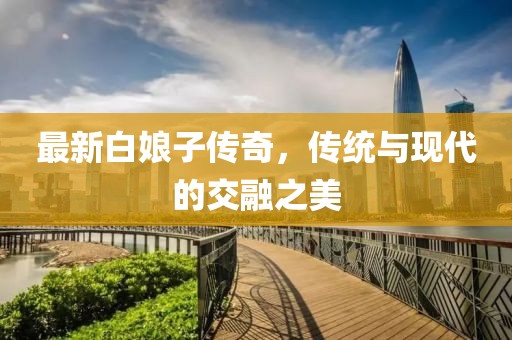 最新白娘子傳奇，傳統(tǒng)與現(xiàn)代的交融之美