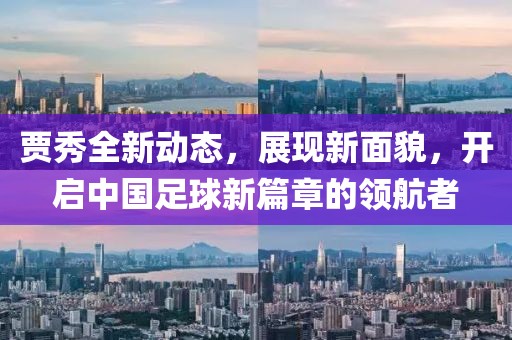 賈秀全新動(dòng)態(tài)，展現(xiàn)新面貌，開啟中國足球新篇章的領(lǐng)航者