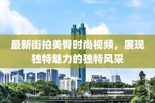 最新街拍美臀時尚視頻，展現(xiàn)獨特魅力的獨特風采