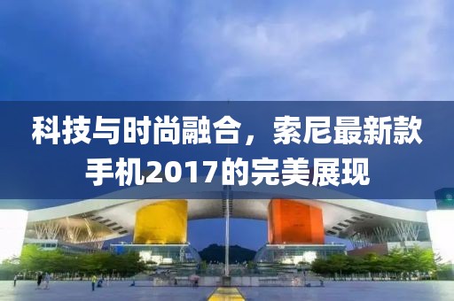 科技與時(shí)尚融合，索尼最新款手機(jī)2017的完美展現(xiàn)
