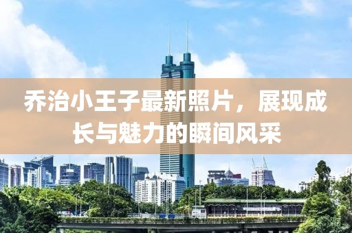 喬治小王子最新照片，展現(xiàn)成長與魅力的瞬間風(fēng)采