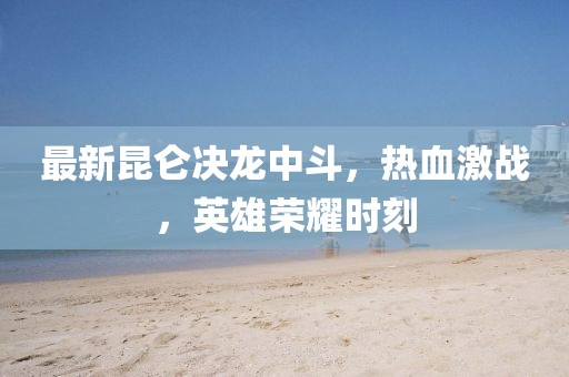 最新昆侖決龍中斗，熱血激戰(zhàn)，英雄榮耀時刻