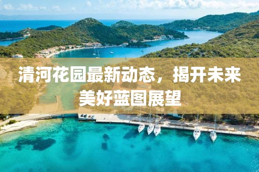 清河花園最新動(dòng)態(tài)，揭開未來美好藍(lán)圖展望