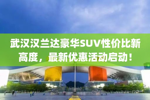 武漢漢蘭達(dá)豪華SUV性?xún)r(jià)比新高度，最新優(yōu)惠活動(dòng)啟動(dòng)！