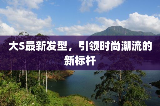 大S最新發(fā)型，引領(lǐng)時(shí)尚潮流的新標(biāo)桿
