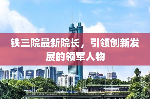 鐵三院最新院長，引領創(chuàng)新發(fā)展的領軍人物