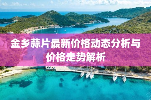 金鄉(xiāng)蒜片最新價(jià)格動(dòng)態(tài)分析與價(jià)格走勢(shì)解析