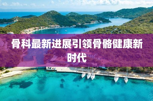 骨科最新進(jìn)展引領(lǐng)骨骼健康新時代