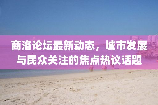 商洛論壇最新動態(tài)，城市發(fā)展與民眾關注的焦點熱議話題