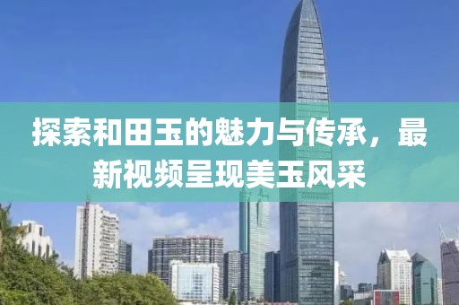 探索和田玉的魅力與傳承，最新視頻呈現(xiàn)美玉風采