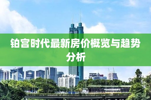 鉑宮時(shí)代最新房?jī)r(jià)概覽與趨勢(shì)分析